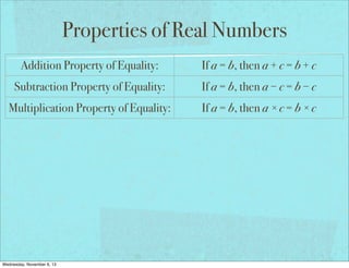 Properties of Real Numbers
Addition Property of Equality:

If a = b, then a + c = b + c

Subtraction Property of Equality:

If a = b, then a − c = b − c

Multiplication Property of Equality:

If a = b, then a × c = b × c

Division Property of Equality:

If a = b and c ≠ 0, then a ÷ c = b ÷ c

Reflexive Property of Equality:

a=a

Symmetric Property of Equality:

If a = b, then b = a

Transitive Property of Equality:

If a = b and b = c, then a = c

If a = b, then a may be replaced by b
Substitution Property of Equality:
in any equation/expression
Distributive Property:
Wednesday, November 6, 13

a(b + c) = ab + ac

 