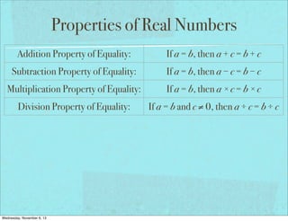 Properties of Real Numbers
Addition Property of Equality:

If a = b, then a + c = b + c

Subtraction Property of Equality:

If a = b, then a − c = b − c

Multiplication Property of Equality:

If a = b, then a × c = b × c

Division Property of Equality:

If a = b and c ≠ 0, then a ÷ c = b ÷ c

Reflexive Property of Equality:

a=a

Symmetric Property of Equality:

If a = b, then b = a

Transitive Property of Equality:

If a = b and b = c, then a = c

If a = b, then a may be replaced by b
Substitution Property of Equality:
in any equation/expression
Distributive Property:
Wednesday, November 6, 13

a(b + c) = ab + ac

 