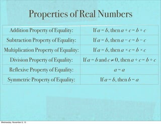 Properties of Real Numbers
Addition Property of Equality:

If a = b, then a + c = b + c

Subtraction Property of Equality:

If a = b, then a − c = b − c

Multiplication Property of Equality:

If a = b, then a × c = b × c

Division Property of Equality:

If a = b and c ≠ 0, then a ÷ c = b ÷ c

Reflexive Property of Equality:

a=a

Symmetric Property of Equality:

If a = b, then b = a

Transitive Property of Equality:

If a = b and b = c, then a = c

If a = b, then a may be replaced by b
Substitution Property of Equality:
in any equation/expression
Distributive Property:
Wednesday, November 6, 13

a(b + c) = ab + ac

 