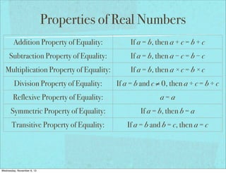 Properties of Real Numbers
Addition Property of Equality:

If a = b, then a + c = b + c

Subtraction Property of Equality:

If a = b, then a − c = b − c

Multiplication Property of Equality:

If a = b, then a × c = b × c

Division Property of Equality:

If a = b and c ≠ 0, then a ÷ c = b ÷ c

Reflexive Property of Equality:

a=a

Symmetric Property of Equality:

If a = b, then b = a

Transitive Property of Equality:

If a = b and b = c, then a = c

If a = b, then a may be replaced by b
Substitution Property of Equality:
in any equation/expression
Distributive Property:
Wednesday, November 6, 13

a(b + c) = ab + ac

 