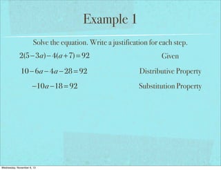 Example 1
Solve the equation. Write a justification for each step.

2(5−3a)− 4(a +7) = 92

Given

10 − 6a − 4a − 28 = 92

Distributive Property

−10a −18 = 92

Substitution Property

Wednesday, November 6, 13

 
