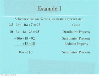 Example 1
Solve the equation. Write a justification for each step.

2(5−3a)− 4(a +7) = 92

Given

10 − 6a − 4a − 28 = 92

Distributive Property

−10a −18 = 92
+18 +18

Substitution Property

−10 a = 110

Substitution Property

Wednesday, November 6, 13

Addition Property

 