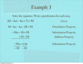 Example 1
Solve the equation. Write a justification for each step.

2(5−3a)− 4(a +7) = 92

Given

10 − 6a − 4a − 28 = 92

Distributive Property

−10a −18 = 92
+18 +18

Substitution Property

−10 a = 110
−10 −10

Substitution Property

Wednesday, November 6, 13

Addition Property

 