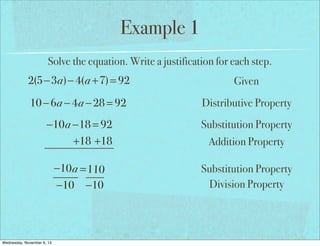 Example 1
Solve the equation. Write a justification for each step.

2(5−3a)− 4(a +7) = 92

Given

10 − 6a − 4a − 28 = 92

Distributive Property

−10a −18 = 92
+18 +18

Substitution Property

−10 a = 110
−10 −10

Substitution Property
Division Property

Wednesday, November 6, 13

Addition Property

 
