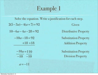 Example 1
Solve the equation. Write a justification for each step.

2(5−3a)− 4(a +7) = 92

Given

10 − 6a − 4a − 28 = 92

Distributive Property

−10a −18 = 92
+18 +18

Substitution Property

−10 a = 110
−10 −10

Substitution Property
Division Property

a = −11
Wednesday, November 6, 13

Addition Property

 