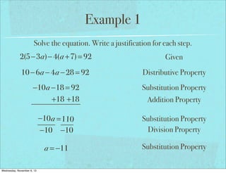 Example 1
Solve the equation. Write a justification for each step.

2(5−3a)− 4(a +7) = 92

Given

10 − 6a − 4a − 28 = 92

Distributive Property

−10a −18 = 92
+18 +18

Substitution Property

−10 a = 110
−10 −10

Substitution Property
Division Property

a = −11

Substitution Property

Wednesday, November 6, 13

Addition Property

 