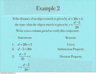 Example 2
If the distance d an object travels is given by d = 20t +5,
d −5
the time t that the object travels is given by t =
.
20
Write a two-column proof to verify this conjecture.
Statements
1. d = 20t +5
2. d −5 = 20t
d−5
=t
3.
20
4.
Wednesday, November 6, 13

Reasons
Given
Subtraction Property
Division Property

 