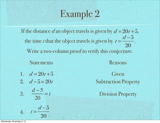 Example 2
If the distance d an object travels is given by d = 20t +5,
d −5
the time t that the object travels is given by t =
.
20
Write a two-column proof to verify this conjecture.
Statements
1. d = 20t +5
2. d −5 = 20t
d−5
=t
3.
20
4.
Wednesday, November 6, 13

d −5
t=
20

Reasons
Given
Subtraction Property
Division Property

 