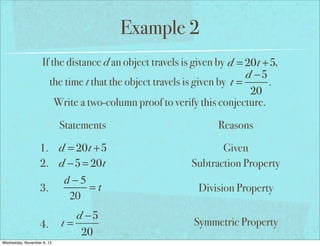 Example 2
If the distance d an object travels is given by d = 20t +5,
d −5
the time t that the object travels is given by t =
.
20
Write a two-column proof to verify this conjecture.
Statements
1. d = 20t +5
2. d −5 = 20t
d−5
=t
3.
20
4.
Wednesday, November 6, 13

d −5
t=
20

Reasons
Given
Subtraction Property
Division Property
Symmetric Property

 