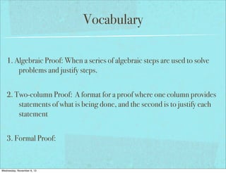 Vocabulary
1. Algebraic Proof: When a series of algebraic steps are used to solve
problems and justify steps.
2. Two-column Proof: A format for a proof where one column provides
statements of what is being done, and the second is to justify each
statement
3. Formal Proof:

Wednesday, November 6, 13

 