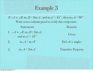 Example 3
If ∠A ≅ ∠B, m∠B = 2m∠C, and m∠C = 45°, then m∠A = 90°.
Write a two-column proof to verify this conjecture.
Statements
1. ∠A ≅ ∠B, m∠B = 2m∠C,
and m∠C = 45°

Reasons
Given

2.

m∠A = m∠B

Def. of ≅ angles

3.

m∠A = 2m∠C

Transitive Property

Wednesday, November 6, 13

 