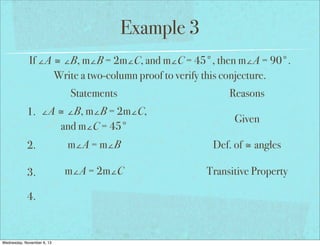 Example 3
If ∠A ≅ ∠B, m∠B = 2m∠C, and m∠C = 45°, then m∠A = 90°.
Write a two-column proof to verify this conjecture.
Statements
1. ∠A ≅ ∠B, m∠B = 2m∠C,
and m∠C = 45°

Reasons
Given

2.

m∠A = m∠B

Def. of ≅ angles

3.

m∠A = 2m∠C

Transitive Property

4.

Wednesday, November 6, 13

 