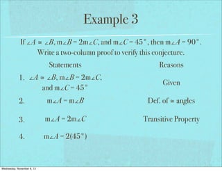 Example 3
If ∠A ≅ ∠B, m∠B = 2m∠C, and m∠C = 45°, then m∠A = 90°.
Write a two-column proof to verify this conjecture.
Statements
1. ∠A ≅ ∠B, m∠B = 2m∠C,
and m∠C = 45°

Reasons
Given

2.

m∠A = m∠B

Def. of ≅ angles

3.

m∠A = 2m∠C

Transitive Property

4.

m∠A = 2(45°)

Wednesday, November 6, 13

 