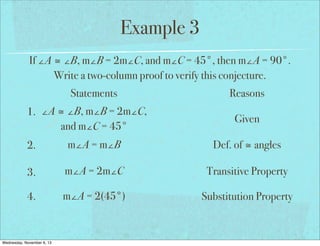 Example 3
If ∠A ≅ ∠B, m∠B = 2m∠C, and m∠C = 45°, then m∠A = 90°.
Write a two-column proof to verify this conjecture.
Statements
1. ∠A ≅ ∠B, m∠B = 2m∠C,
and m∠C = 45°

Reasons
Given

2.

m∠A = m∠B

Def. of ≅ angles

3.

m∠A = 2m∠C

Transitive Property

4.

m∠A = 2(45°)

Substitution Property

Wednesday, November 6, 13

 