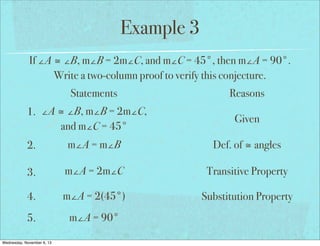Example 3
If ∠A ≅ ∠B, m∠B = 2m∠C, and m∠C = 45°, then m∠A = 90°.
Write a two-column proof to verify this conjecture.
Statements
1. ∠A ≅ ∠B, m∠B = 2m∠C,
and m∠C = 45°

Reasons
Given

2.

m∠A = m∠B

Def. of ≅ angles

3.

m∠A = 2m∠C

Transitive Property

4.

m∠A = 2(45°)

Substitution Property

5.

m∠A = 90°

Wednesday, November 6, 13

 