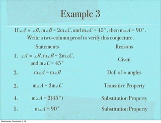 Example 3
If ∠A ≅ ∠B, m∠B = 2m∠C, and m∠C = 45°, then m∠A = 90°.
Write a two-column proof to verify this conjecture.
Statements
1. ∠A ≅ ∠B, m∠B = 2m∠C,
and m∠C = 45°

Reasons
Given

2.

m∠A = m∠B

Def. of ≅ angles

3.

m∠A = 2m∠C

Transitive Property

4.

m∠A = 2(45°)

Substitution Property

5.

m∠A = 90°

Substitution Property

Wednesday, November 6, 13

 