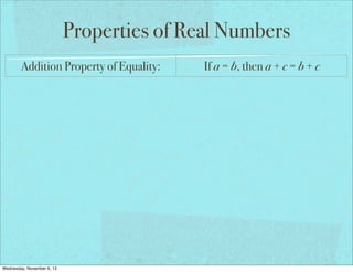 Properties of Real Numbers
Addition Property of Equality:

If a = b, then a + c = b + c

Subtraction Property of Equality:

If a = b, then a − c = b − c

Multiplication Property of Equality:

If a = b, then a × c = b × c

Division Property of Equality:

If a = b and c ≠ 0, then a ÷ c = b ÷ c

Reflexive Property of Equality:

a=a

Symmetric Property of Equality:

If a = b, then b = a

Transitive Property of Equality:

If a = b and b = c, then a = c

If a = b, then a may be replaced by b
Substitution Property of Equality:
in any equation/expression
Distributive Property:
Wednesday, November 6, 13

a(b + c) = ab + ac

 