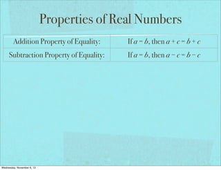 Properties of Real Numbers
Addition Property of Equality:

If a = b, then a + c = b + c

Subtraction Property of Equality:

If a = b, then a − c = b − c

Multiplication Property of Equality:

If a = b, then a × c = b × c

Division Property of Equality:

If a = b and c ≠ 0, then a ÷ c = b ÷ c

Reflexive Property of Equality:

a=a

Symmetric Property of Equality:

If a = b, then b = a

Transitive Property of Equality:

If a = b and b = c, then a = c

If a = b, then a may be replaced by b
Substitution Property of Equality:
in any equation/expression
Distributive Property:
Wednesday, November 6, 13

a(b + c) = ab + ac

 