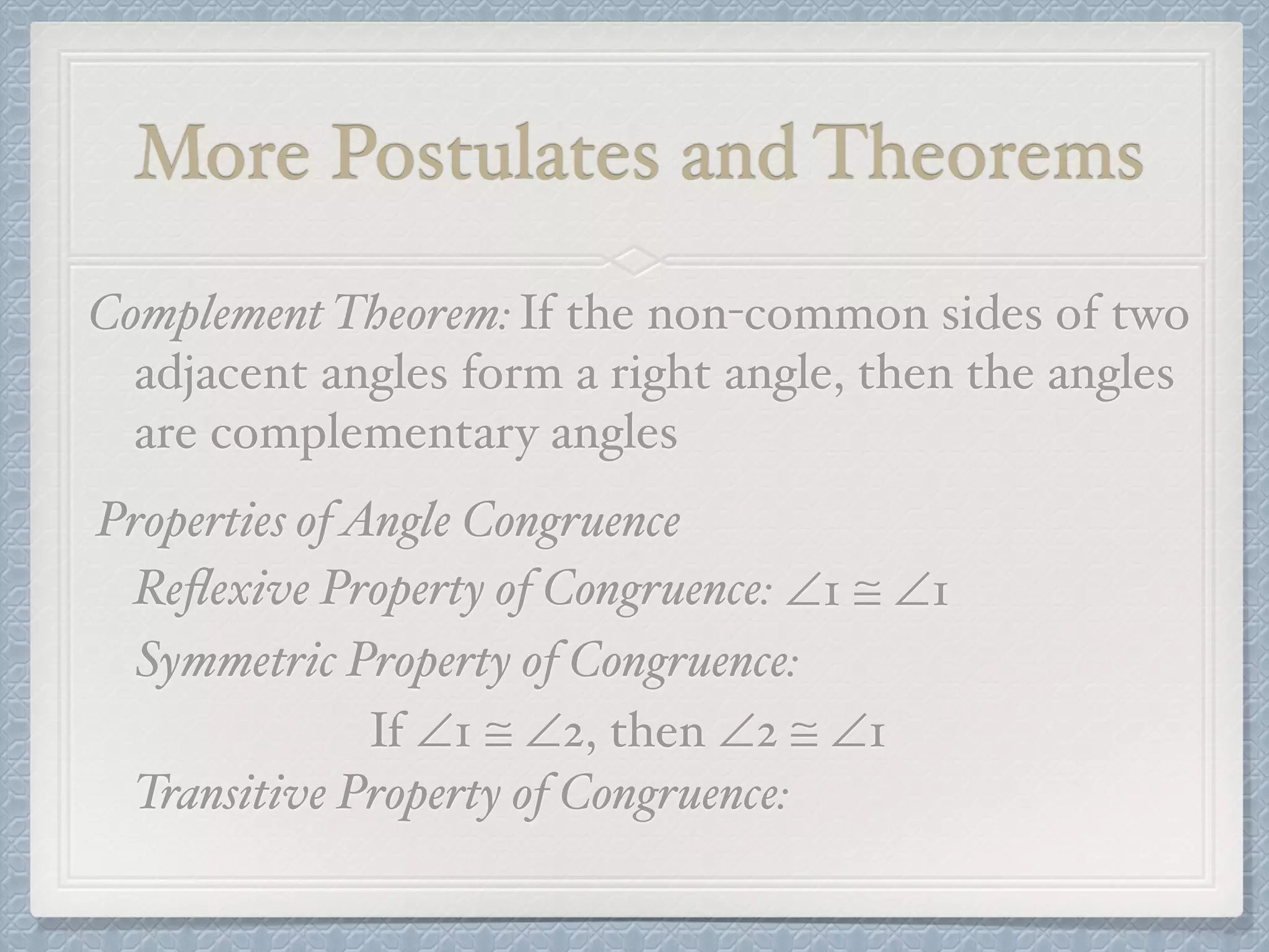 More Postulates and Theorems
Complement Theorem:If the non-common sides of two
adjacent angles form a right angle, then the angles
are complementary angles
Properties ofAngle Congruence
Reﬂexive Property of Congruence: ∠1 ≅ ∠1
Symmetric Property of Congruence:
If ∠1 ≅ ∠2, then ∠2 ≅ ∠1
Transitive Property of Congruence:
 