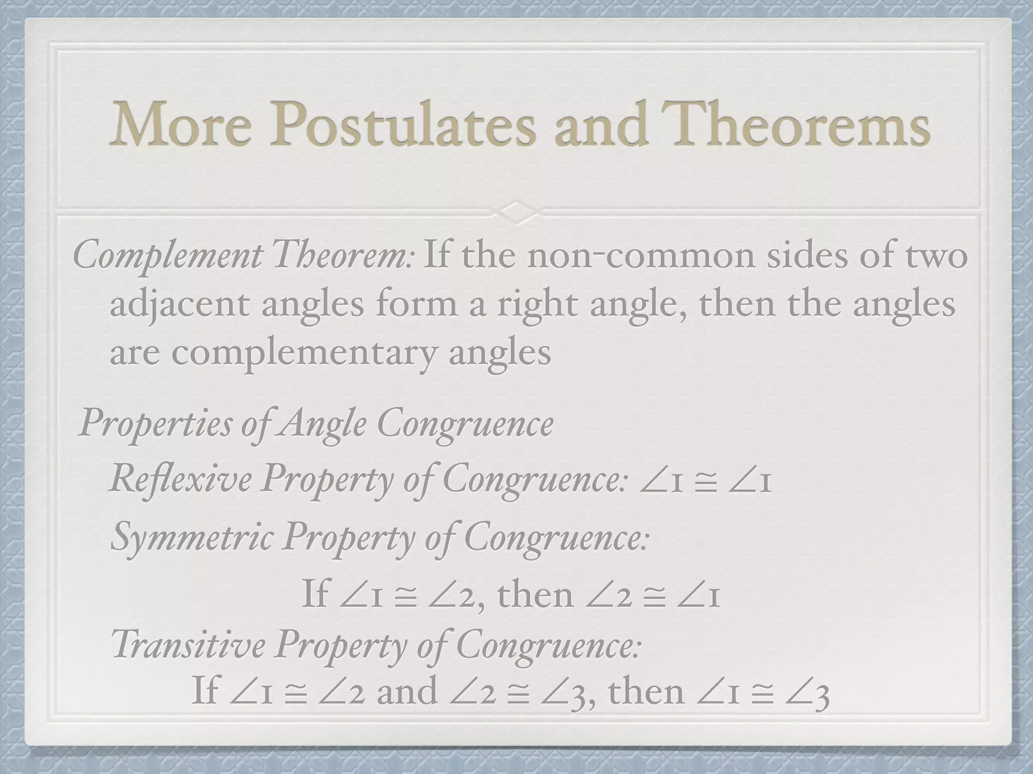 More Postulates and Theorems
Complement Theorem:If the non-common sides of two
adjacent angles form a right angle, then the angles
are complementary angles
Properties ofAngle Congruence
Reﬂexive Property of Congruence: ∠1 ≅ ∠1
Symmetric Property of Congruence:
If ∠1 ≅ ∠2, then ∠2 ≅ ∠1
Transitive Property of Congruence:
If ∠1 ≅ ∠2 and ∠2 ≅ ∠3, then ∠1 ≅ ∠3
 