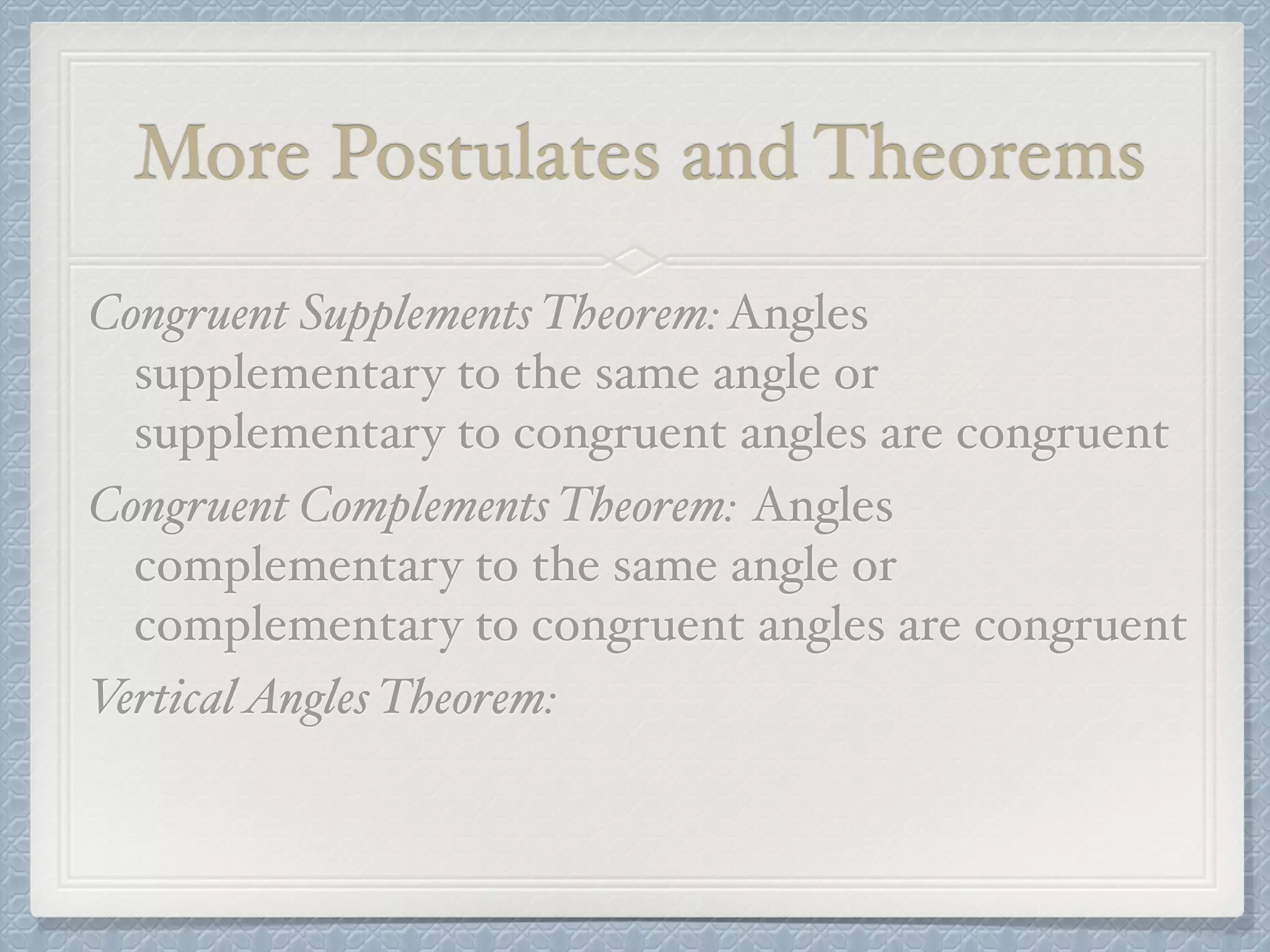 More Postulates and Theorems
Congruent Supplements Theorem:Angles
supplementary to the same angle or
supplementary to congruent angles are congruent
Congruent Complements Theorem: Angles
complementary to the same angle or
complementary to congruent angles are congruent
VerticalAngles Theorem:
 
