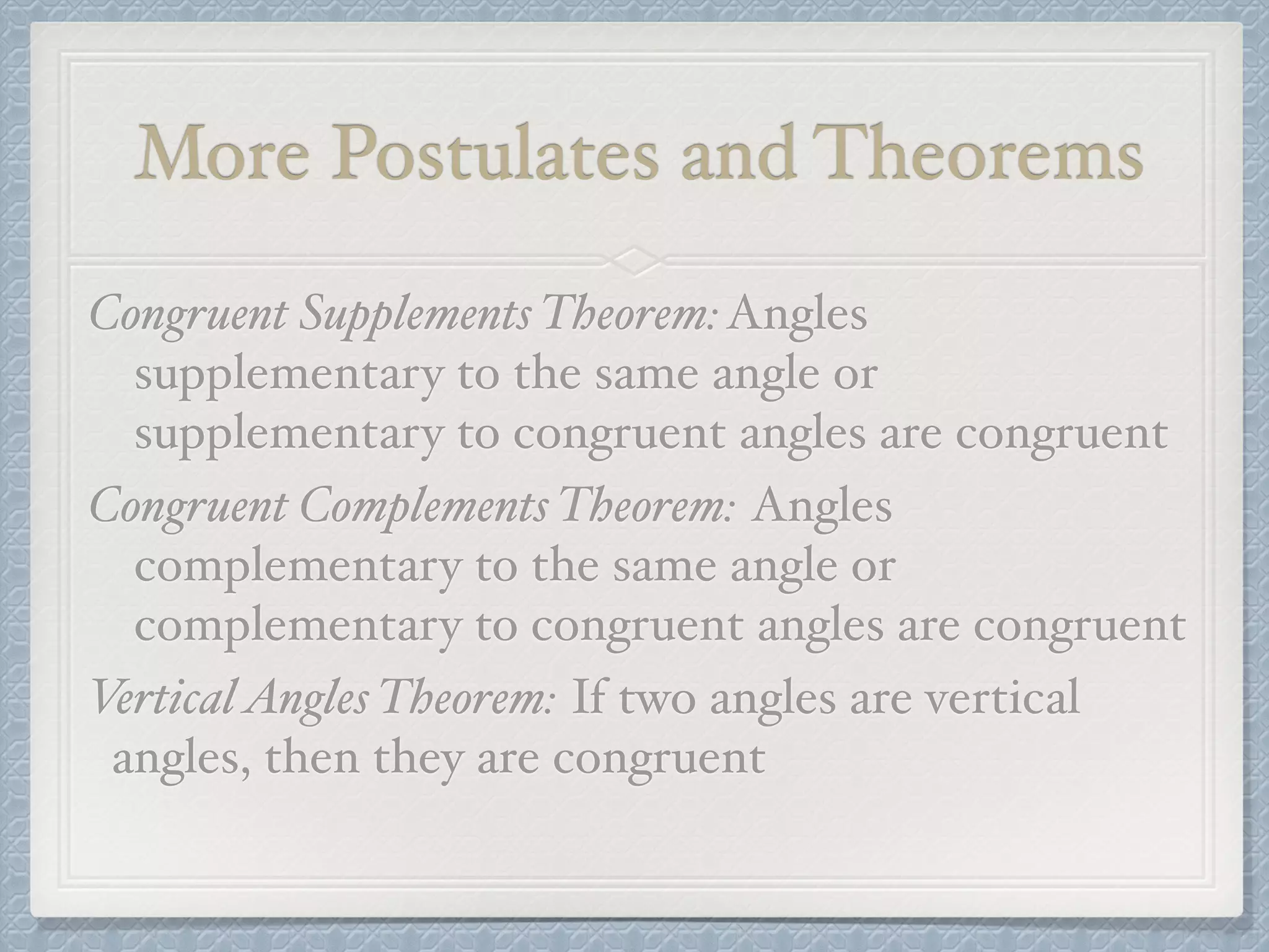 More Postulates and Theorems
Congruent Supplements Theorem:Angles
supplementary to the same angle or
supplementary to congruent angles are congruent
Congruent Complements Theorem: Angles
complementary to the same angle or
complementary to congruent angles are congruent
VerticalAngles Theorem: If two angles are vertical
angles, then they are congruent
 