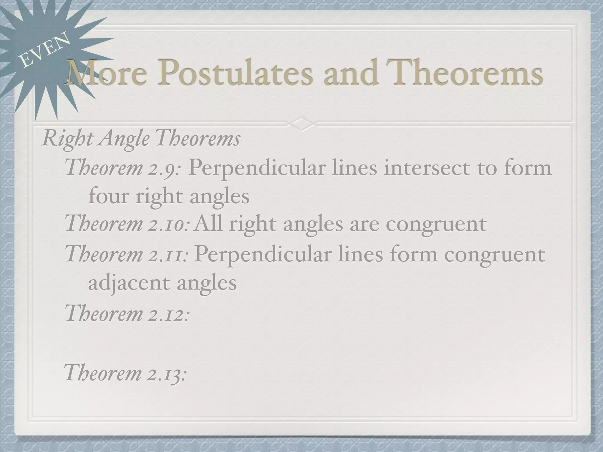 EVEN
More Postulates and Theorems
RightAngle Theorems
Theorem 2.9: Perpendicular lines intersect to form
four right angles
Theorem 2.10:All right angles are congruent
Theorem 2.11: Perpendicular lines form congruent
adjacent angles
Theorem 2.12:
Theorem 2.13:
 