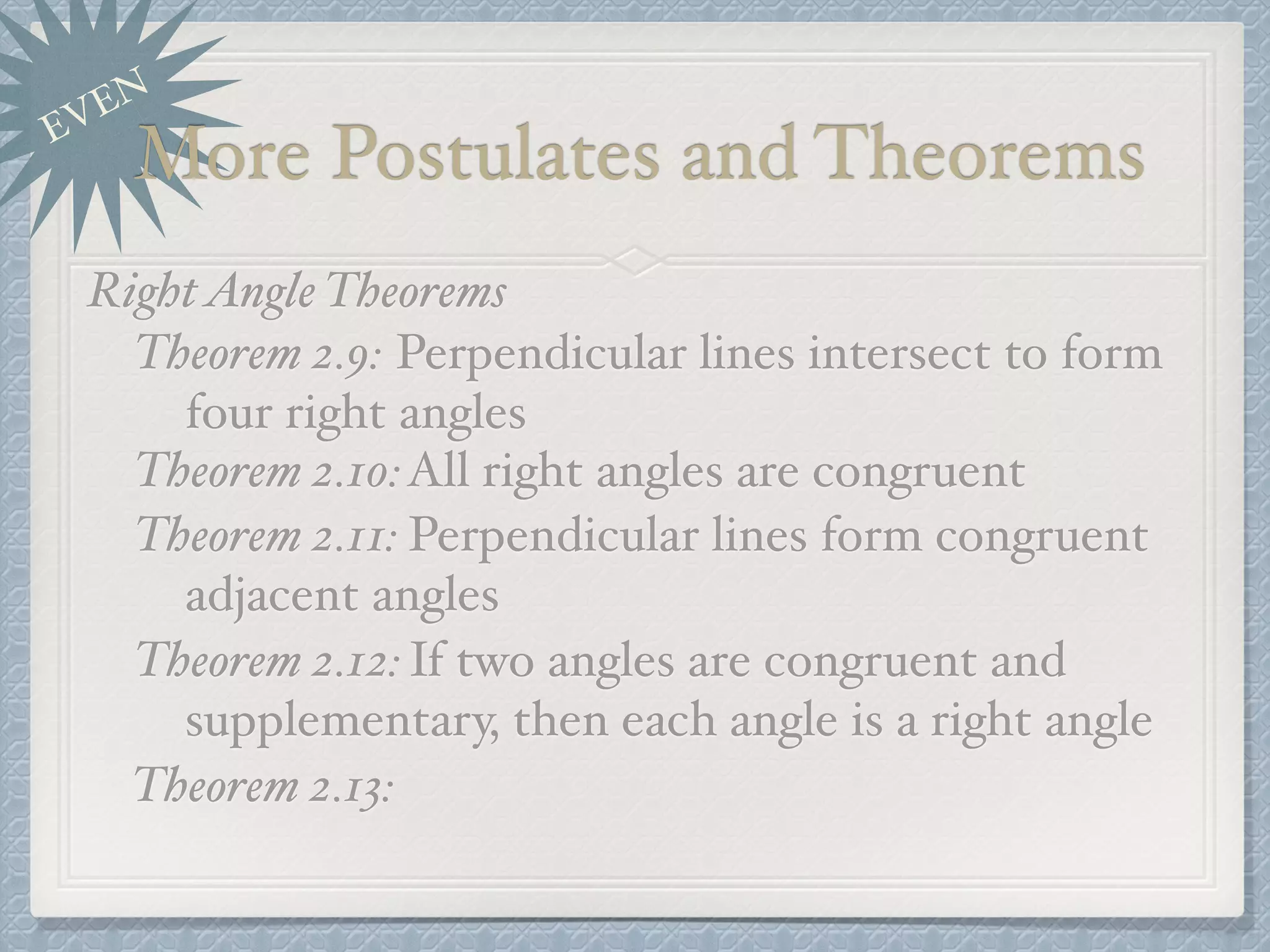 EVEN
More Postulates and Theorems
RightAngle Theorems
Theorem 2.9: Perpendicular lines intersect to form
four right angles
Theorem 2.10:All right angles are congruent
Theorem 2.11: Perpendicular lines form congruent
adjacent angles
Theorem 2.12:If two angles are congruent and
supplementary, then each angle is a right angle
Theorem 2.13:
 