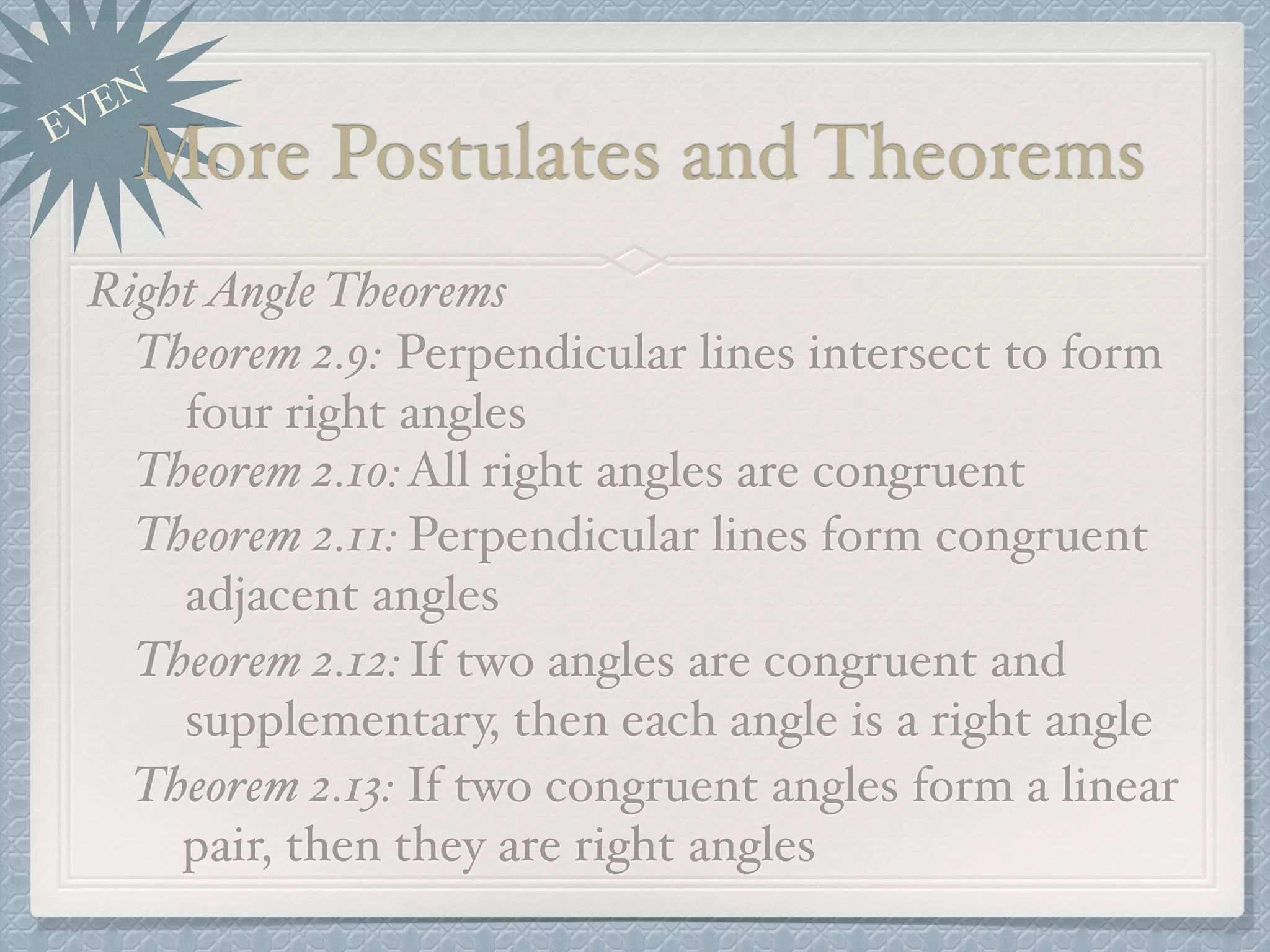 EVEN
More Postulates and Theorems
RightAngle Theorems
Theorem 2.9: Perpendicular lines intersect to form
four right angles
Theorem 2.10:All right angles are congruent
Theorem 2.11: Perpendicular lines form congruent
adjacent angles
Theorem 2.12:If two angles are congruent and
supplementary, then each angle is a right angle
Theorem 2.13: If two congruent angles form a linear
pair, then they are right angles
 