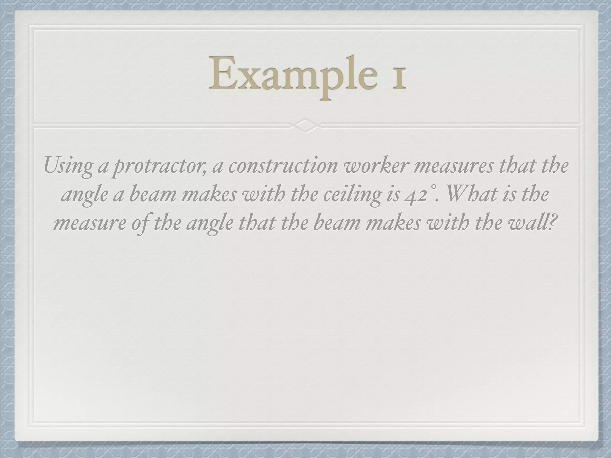 Example 1
Using a protractor, a construction worker measures that the
angle a beam makes with the ceiling is 42°. What is the
measure of the angle that the beam makes with the wall?
 