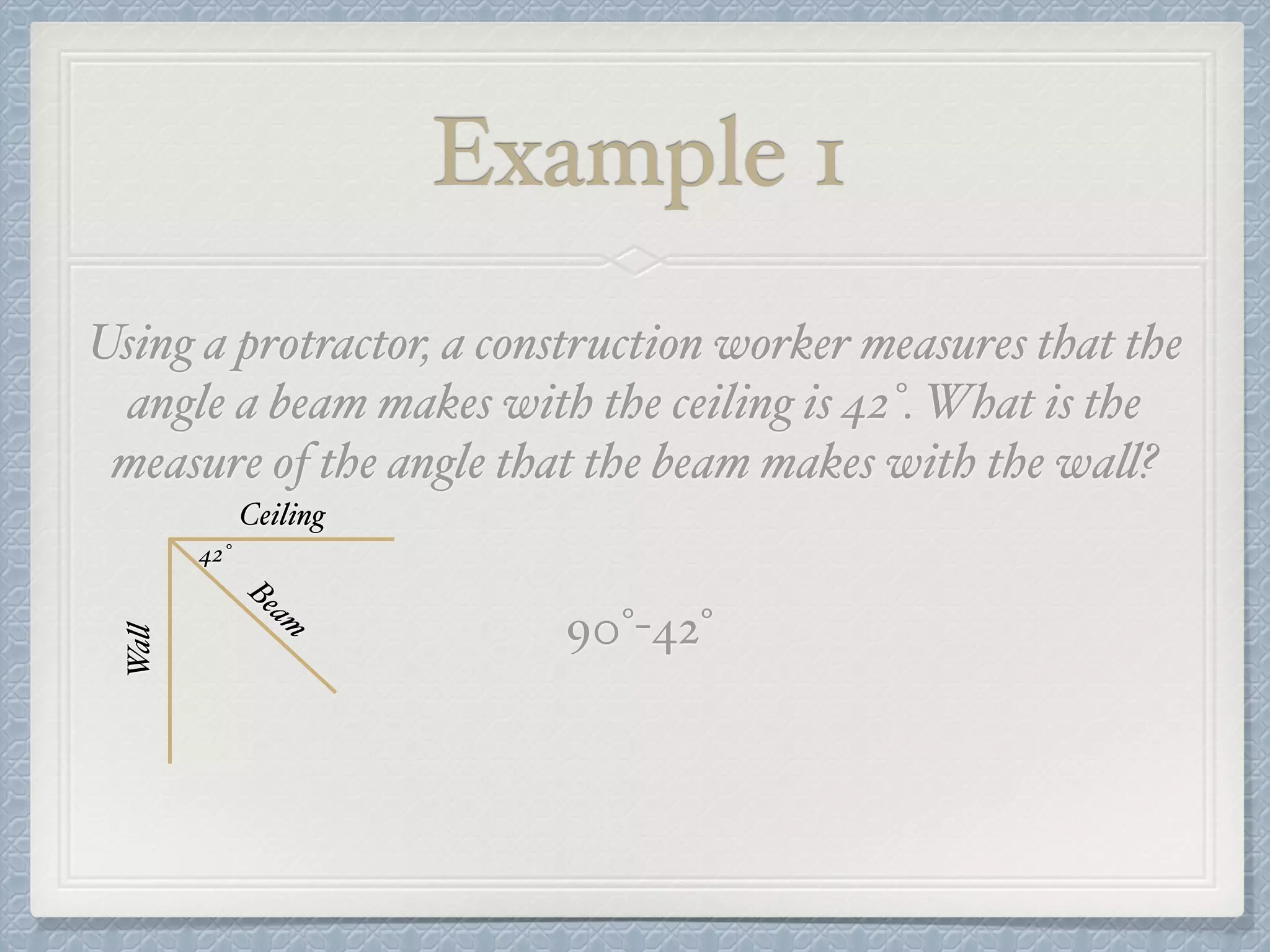 Example 1
Using a protractor, a construction worker measures that the
angle a beam makes with the ceiling is 42°. What is the
measure of the angle that the beam makes with the wall?
Ceiling
Wall
Beam
42°
90°-42°
 