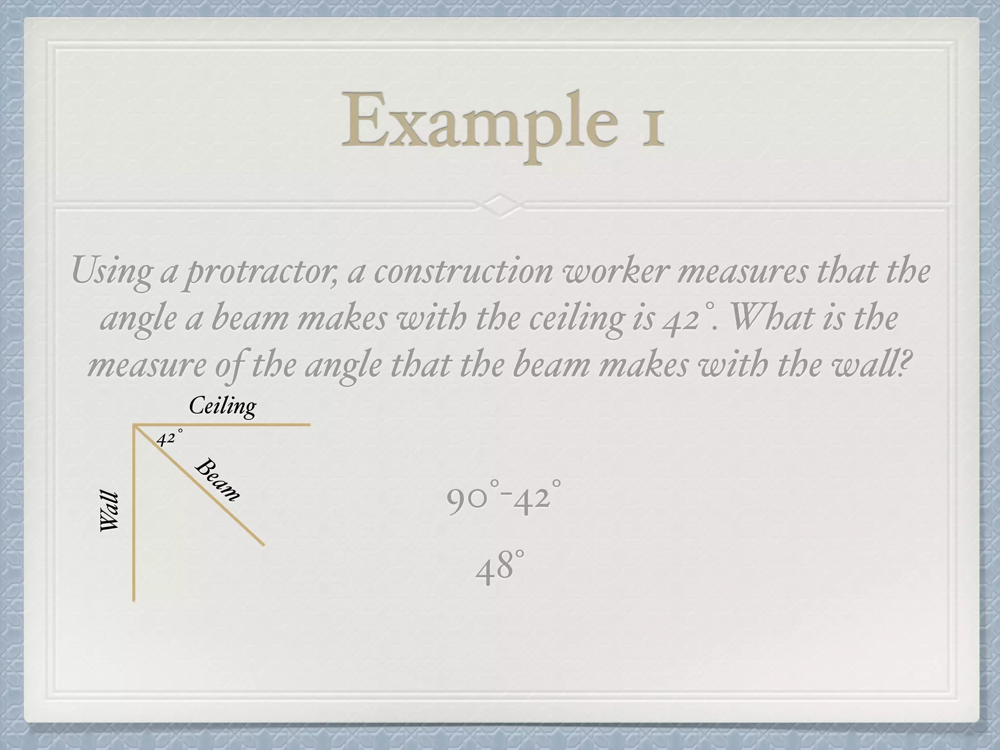 Example 1
Using a protractor, a construction worker measures that the
angle a beam makes with the ceiling is 42°. What is the
measure of the angle that the beam makes with the wall?
Ceiling
Wall
Beam
42°
90°-42°
48°
 