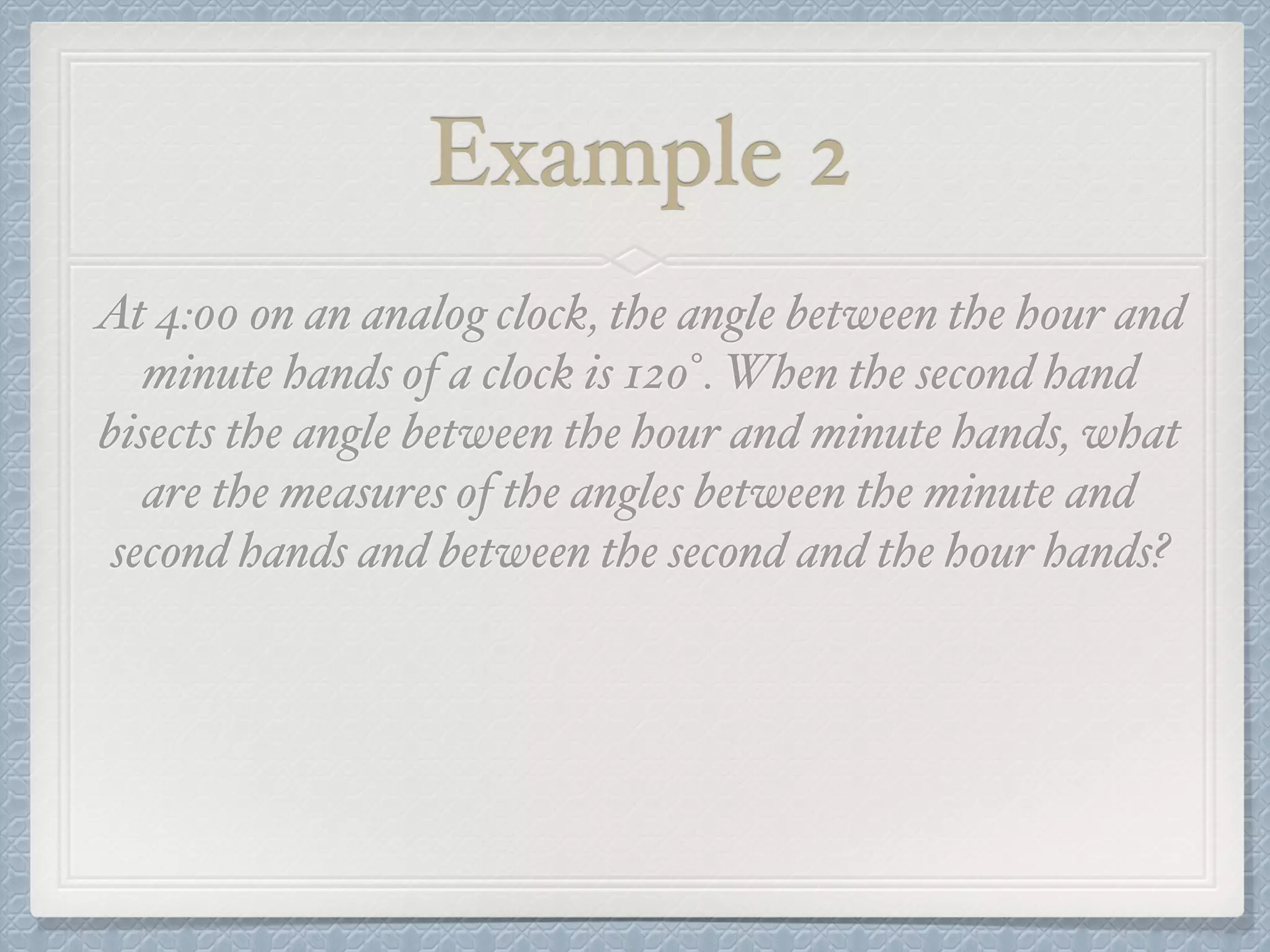 Example 2
At 4:00 on an analog clock, the angle between the hour and
minute hands of a clock is 120°. When the second hand
bisects the angle between the hour and minute hands, what
are the measures of the angles between the minute and
second hands and between the second and the hour hands?
 