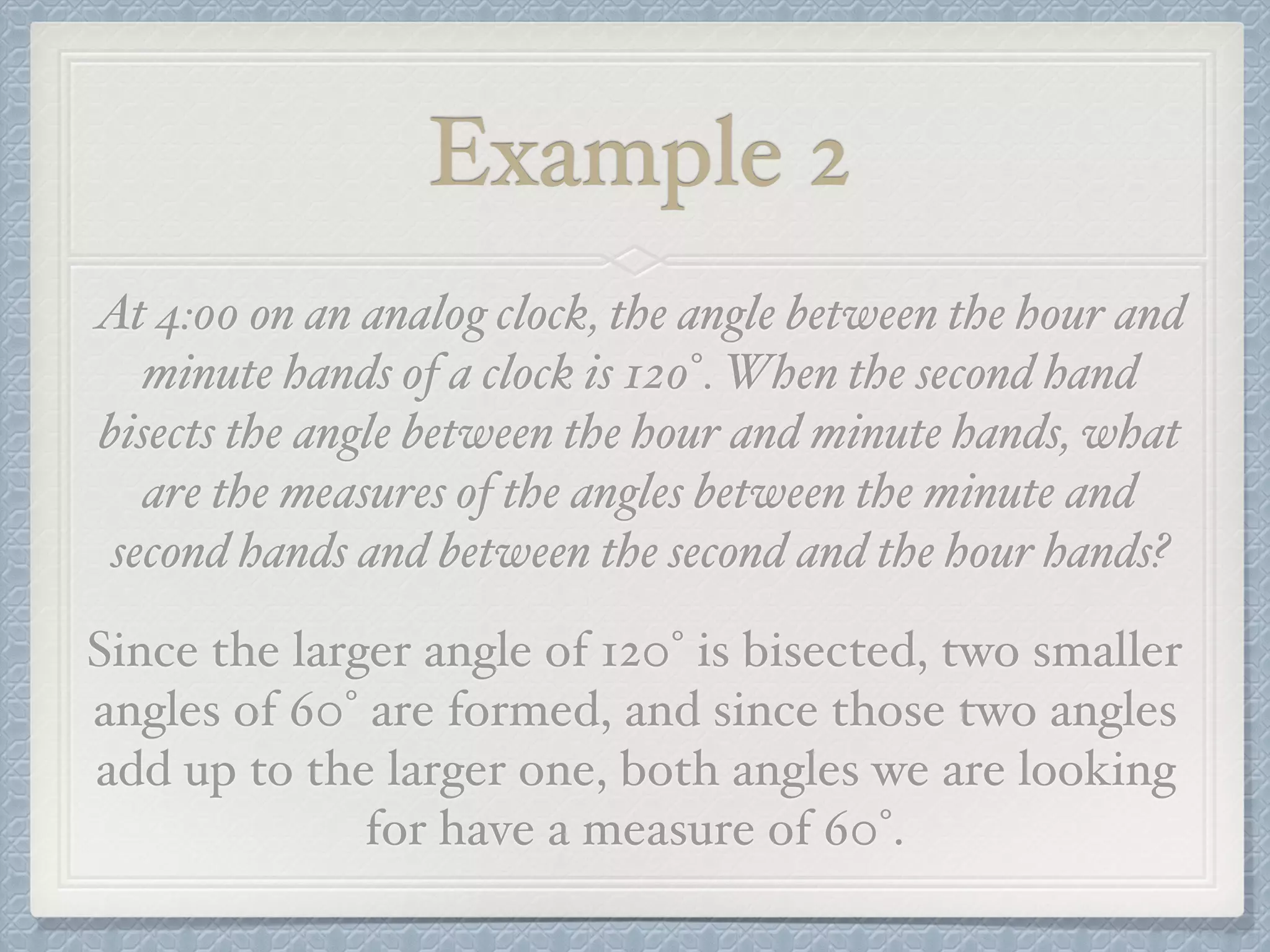 Example 2
At 4:00 on an analog clock, the angle between the hour and
minute hands of a clock is 120°. When the second hand
bisects the angle between the hour and minute hands, what
are the measures of the angles between the minute and
second hands and between the second and the hour hands?
Since the larger angle of 120° is bisected, two smaller
angles of 60° are formed, and since those two angles
add up to the larger one, both angles we are looking
for have a measure of 60°.
 