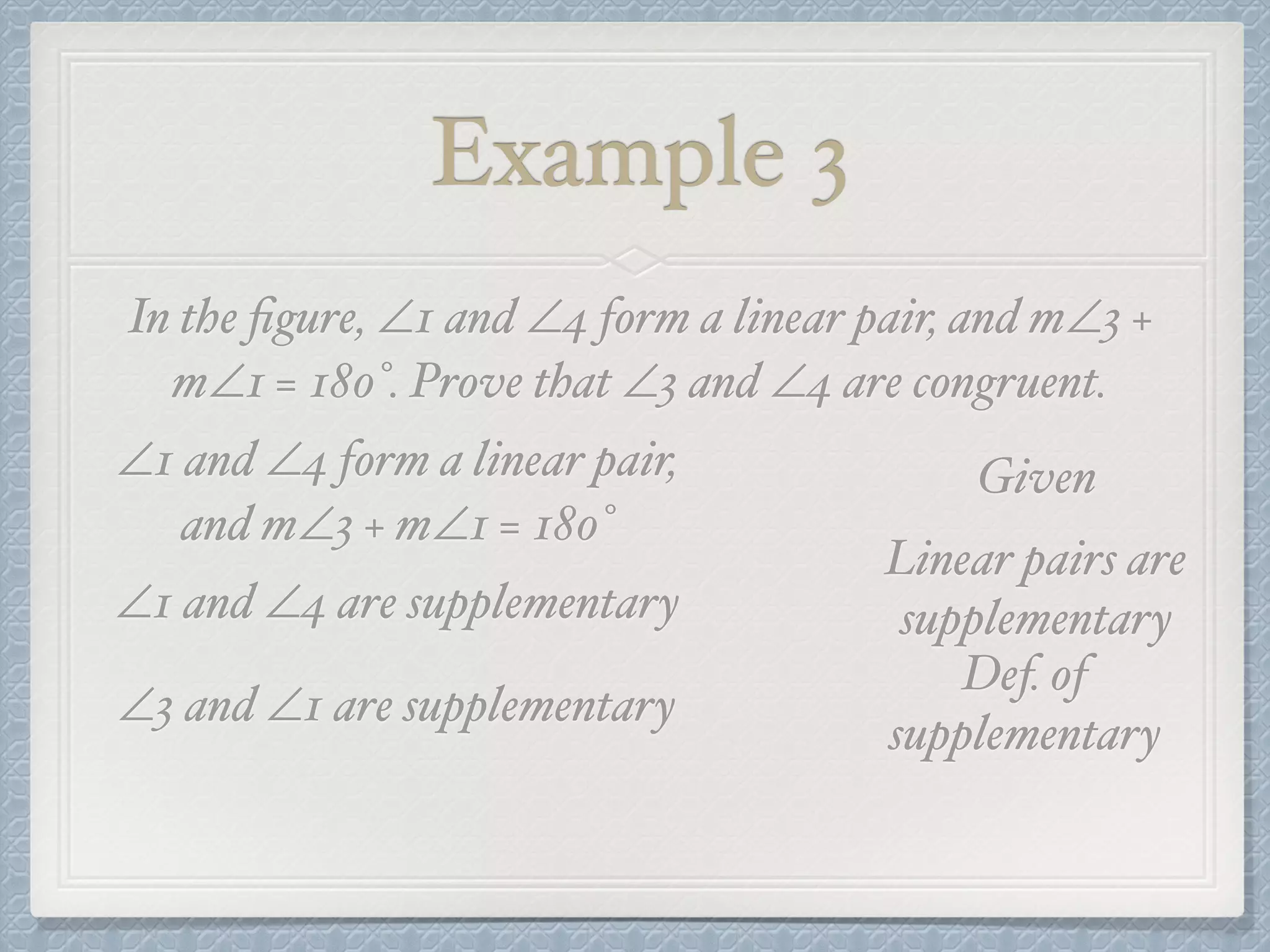 Example 3
In the ﬁgure, ∠1 and ∠4 form a linear pair, and m∠3 +
m∠1 = 180°. Prove that ∠3 and ∠4 are congruent.
∠1 and ∠4 form a linear pair,
and m∠3 + m∠1 = 180°
Given
∠1 and ∠4 are supplementary
Linear pairs are
supplementary
∠3 and ∠1 are supplementary
Def. of
supplementary
 