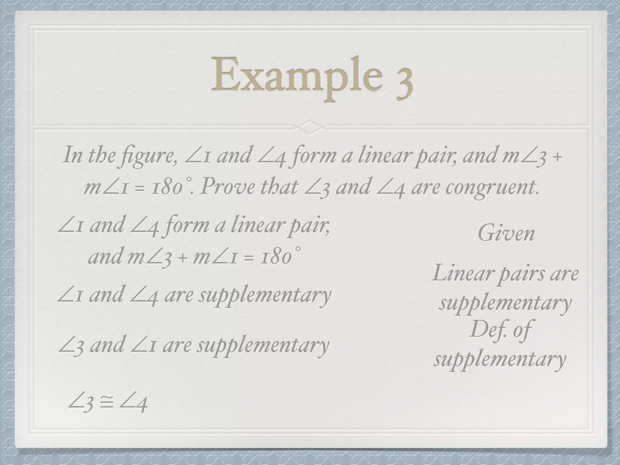 Example 3
In the ﬁgure, ∠1 and ∠4 form a linear pair, and m∠3 +
m∠1 = 180°. Prove that ∠3 and ∠4 are congruent.
∠1 and ∠4 form a linear pair,
and m∠3 + m∠1 = 180°
Given
∠1 and ∠4 are supplementary
Linear pairs are
supplementary
∠3 and ∠1 are supplementary
Def. of
supplementary
∠3 ≅ ∠4
 