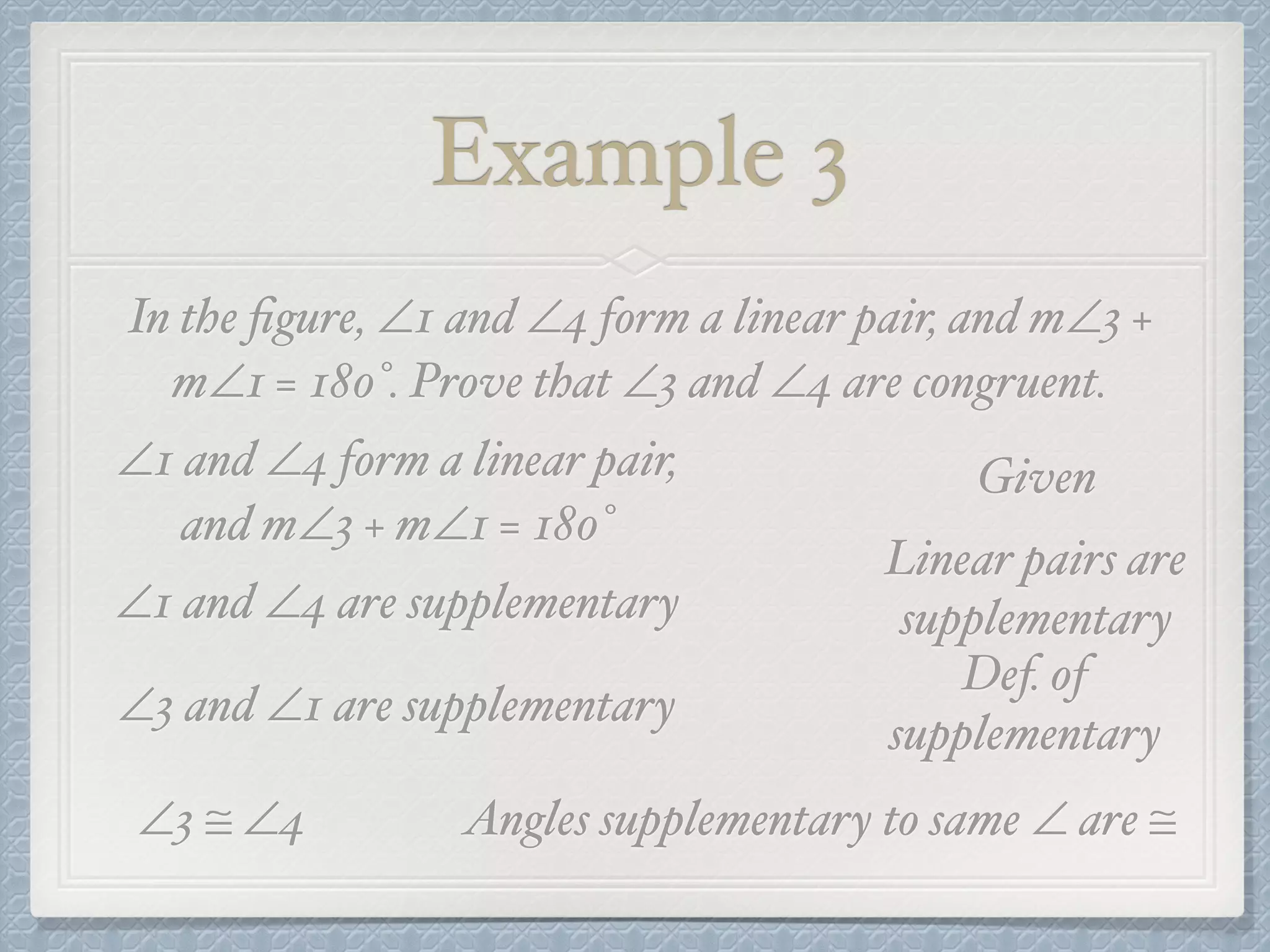Example 3
In the ﬁgure, ∠1 and ∠4 form a linear pair, and m∠3 +
m∠1 = 180°. Prove that ∠3 and ∠4 are congruent.
∠1 and ∠4 form a linear pair,
and m∠3 + m∠1 = 180°
Given
∠1 and ∠4 are supplementary
Linear pairs are
supplementary
∠3 and ∠1 are supplementary
Def. of
supplementary
∠3 ≅ ∠4 Angles supplementary to same ∠ are ≅
 