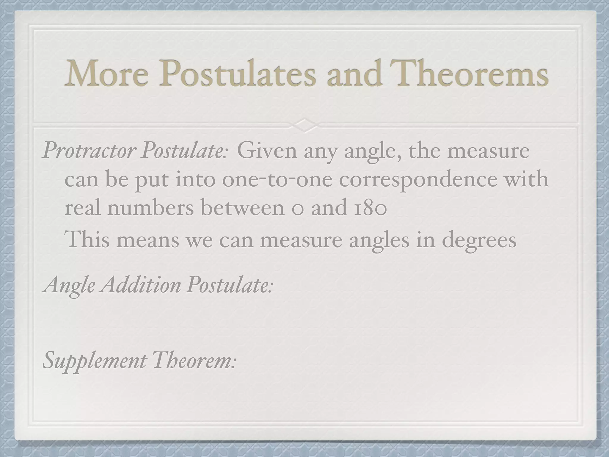 More Postulates and Theorems
Protractor Postulate: Given any angle, the measure
can be put into one-to-one correspondence with
real numbers between 0 and 180
This means we can measure angles in degrees
AngleAddition Postulate:
Supplement Theorem:
 