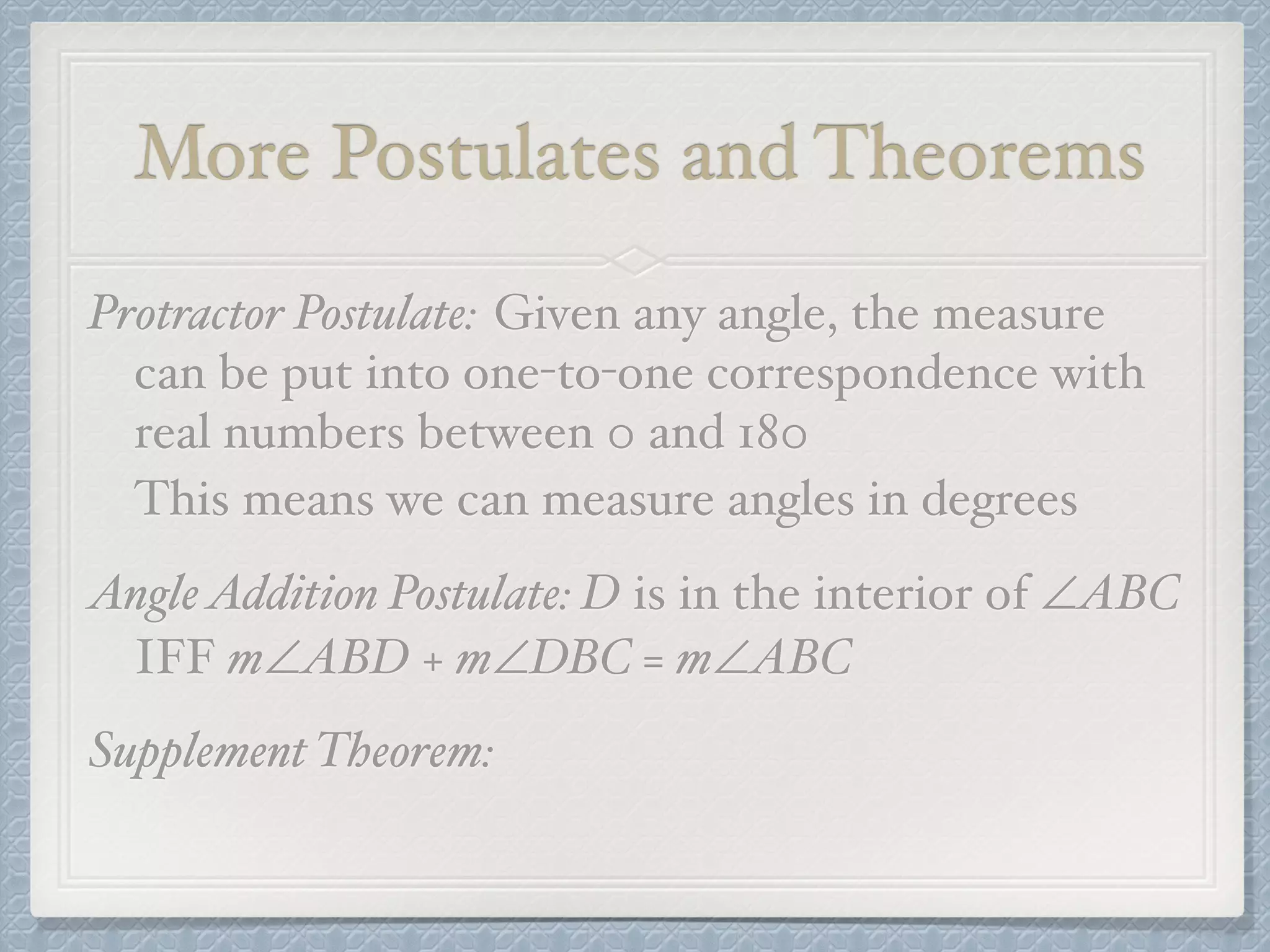 More Postulates and Theorems
Protractor Postulate: Given any angle, the measure
can be put into one-to-one correspondence with
real numbers between 0 and 180
This means we can measure angles in degrees
AngleAddition Postulate: D is in the interior of ∠ABC
IFF m∠ABD + m∠DBC = m∠ABC
Supplement Theorem:
 