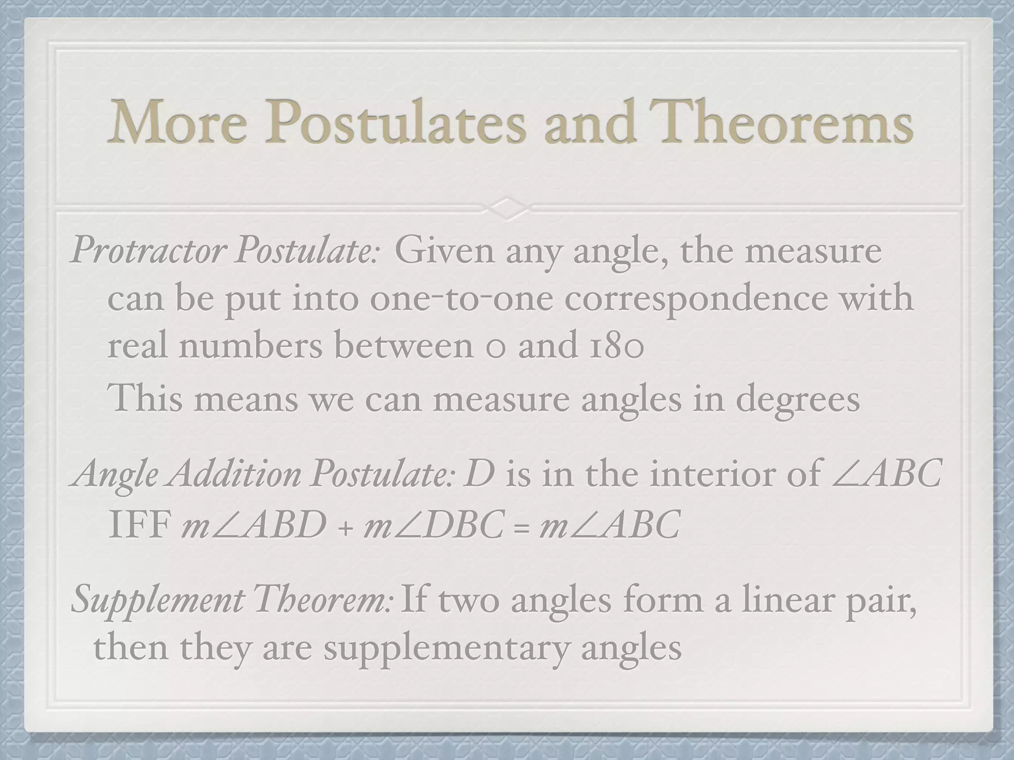 More Postulates and Theorems
Protractor Postulate: Given any angle, the measure
can be put into one-to-one correspondence with
real numbers between 0 and 180
This means we can measure angles in degrees
AngleAddition Postulate: D is in the interior of ∠ABC
IFF m∠ABD + m∠DBC = m∠ABC
Supplement Theorem:If two angles form a linear pair,
then they are supplementary angles
 