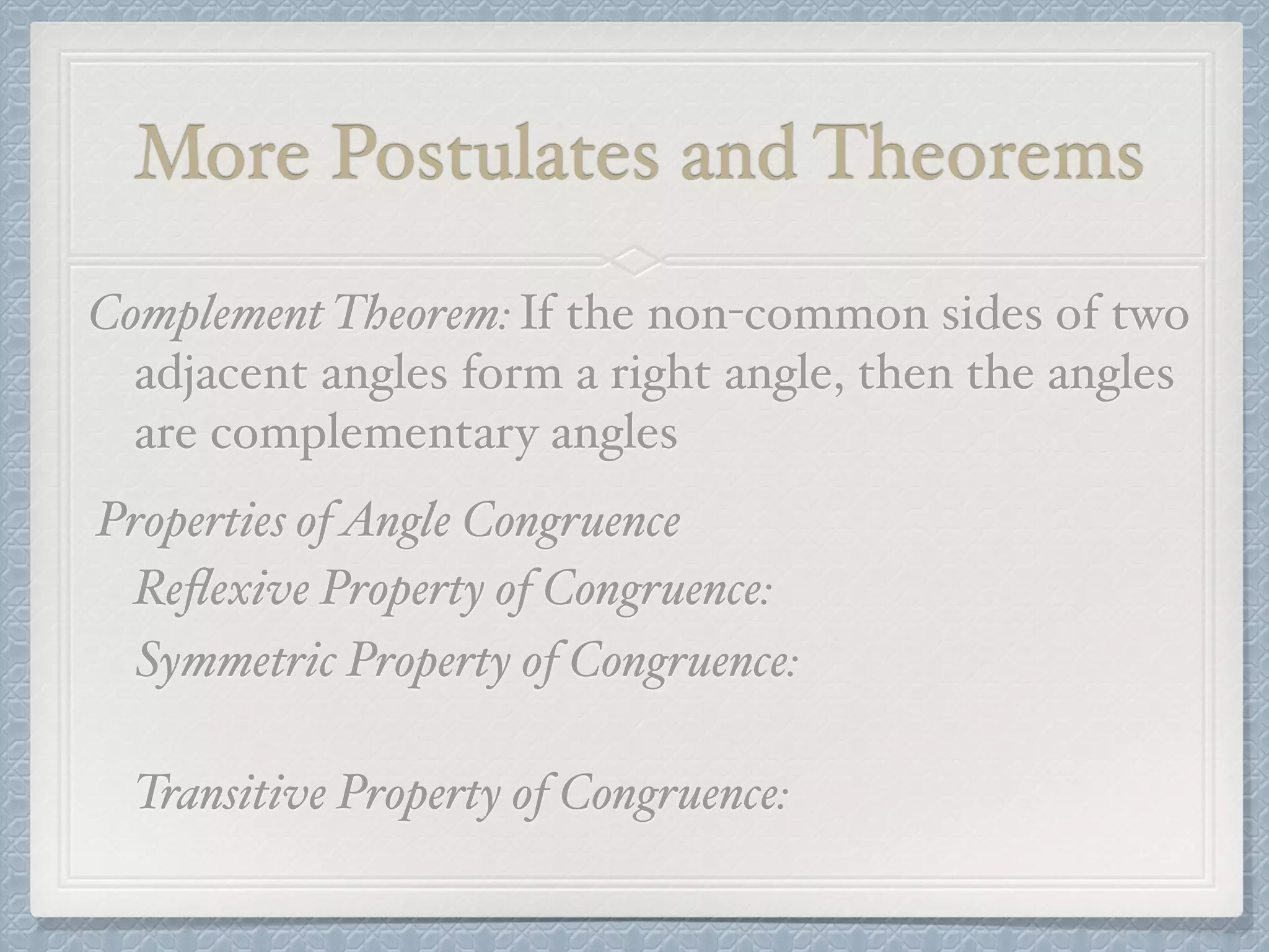 More Postulates and Theorems
Complement Theorem:If the non-common sides of two
adjacent angles form a right angle, then the angles
are complementary angles
Properties ofAngle Congruence
Reﬂexive Property of Congruence:
Symmetric Property of Congruence:
Transitive Property of Congruence:
 