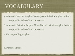 VOCABULARY
5. Alternate Interior Angles: Nonadjacent interior angles that are
on opposite sides of the transversal
6. Alternate Exterior Angles:
7. Corresponding Angles:
8. Parallel Lines:
Nonadjacent exterior angles that are
on opposite sides of the transversal
 