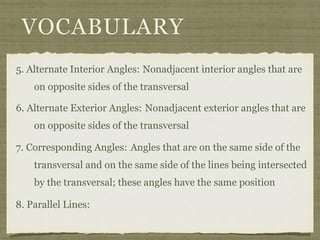 VOCABULARY
5. Alternate Interior Angles: Nonadjacent interior angles that are
on opposite sides of the transversal
6. Alternate Exterior Angles:
7. Corresponding Angles:
8. Parallel Lines:
Nonadjacent exterior angles that are
on opposite sides of the transversal
Angles that are on the same side of the
transversal and on the same side of the lines being intersected
by the transversal; these angles have the same position
 