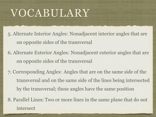 VOCABULARY
5. Alternate Interior Angles: Nonadjacent interior angles that are
on opposite sides of the transversal
6. Alternate Exterior Angles:
7. Corresponding Angles:
8. Parallel Lines: Two or more lines in the same plane that do not
intersect
Nonadjacent exterior angles that are
on opposite sides of the transversal
Angles that are on the same side of the
transversal and on the same side of the lines being intersected
by the transversal; these angles have the same position
 