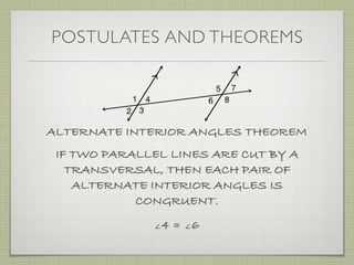 POSTULATES AND THEOREMS
ALTERNATE INTERIOR ANGLES THEOREM
IF TWO PARALLEL LINES ARE CUT BY A
TRANSVERSAL, THEN EACH PAIR OF
ALTERNATE INTERIOR ANGLES IS
CONGRUENT.
∠4 ≅ ∠6
 
