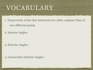 VOCABULARY
1. Transversal: A line that intersects two other coplanar lines at
two different points
2. Interior Angles:
3. Exterior Angles:
4. Consecutive Interior Angles:
 