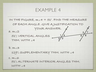 EXAMPLE 4
IN THE FIGURE, m∠4 = 51°. FIND THE MEASURE
OF EACH ANGLE. GIVE A JUSTIFICATION TO
YOUR ANSWER.
a. m∠2
51°; VERTICAL ANGLES
THM. WITH ∠4
b. m∠3
129°; SUPPLEMENTARY THM. WITH ∠4
c. m∠6
51°; ALTERNATE INTERIOR ANGLES THM.
WITH ∠4
 