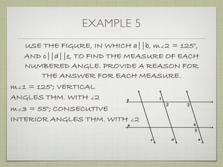 EXAMPLE 5
USE THE FIGURE, IN WHICH a||b, m∠2 = 125°,
AND c||d||e, TO FIND THE MEASURE OF EACH
NUMBERED ANGLE. PROVIDE A REASON FOR
THE ANSWER FOR EACH MEASURE.
m∠1 = 125°; VERTICAL
ANGLES THM. WITH ∠2
m∠3 = 55°; CONSECUTIVE
INTERIOR ANGLES THM. WITH ∠2
 