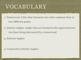 VOCABULARY
1. Transversal: A line that intersects two other coplanar lines at
two different points
2. Interior Angles: Angles that are formed in the region between
two lines being intersected by a transversal
3. Exterior Angles:
4. Consecutive Interior Angles:
 