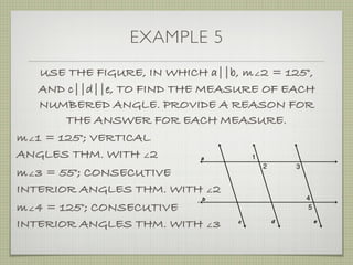 EXAMPLE 5
USE THE FIGURE, IN WHICH a||b, m∠2 = 125°,
AND c||d||e, TO FIND THE MEASURE OF EACH
NUMBERED ANGLE. PROVIDE A REASON FOR
THE ANSWER FOR EACH MEASURE.
m∠1 = 125°; VERTICAL
ANGLES THM. WITH ∠2
m∠3 = 55°; CONSECUTIVE
INTERIOR ANGLES THM. WITH ∠2
m∠4 = 125°; CONSECUTIVE
INTERIOR ANGLES THM. WITH ∠3
 